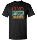 I closed my book to be here T shirt