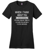 When I think about you I touch myself meaning i rub my temples you give me a fucking migraine T-shirt